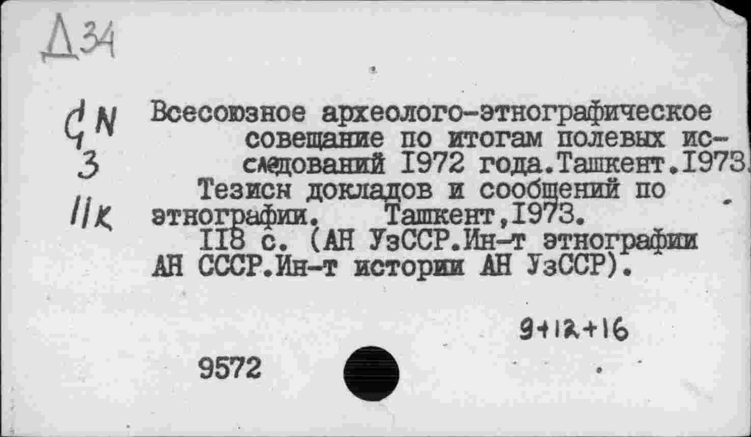 ﻿Всесоюзное археолого-этнографическое совещание по итогам полевых исследований 1972 года.Ташкент.1973 Тезисы докладов и сообщений по этнографии.	Ташкент,1973.
ІІ8 с. (АН УзССР.Ин-т этнографии АН СССР.Ин-т истории АН УзССР).

9572